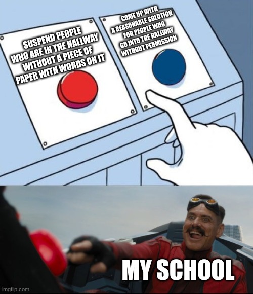 they added this into my school today | COME UP WITH A REASONABLE SOLUTION FOR PEOPLE WHO GO INTO THE HALLWAY WITHOUT PERMISSION; SUSPEND PEOPLE WHO ARE IN THE HALLWAY WITHOUT A PIECE OF PAPER WITH WORDS ON IT; MY SCHOOL | image tagged in robotnik button | made w/ Imgflip meme maker