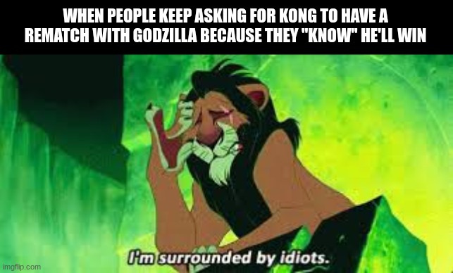 idiots | WHEN PEOPLE KEEP ASKING FOR KONG TO HAVE A REMATCH WITH GODZILLA BECAUSE THEY "KNOW" HE'LL WIN | image tagged in i'm surrounded by idiots | made w/ Imgflip meme maker