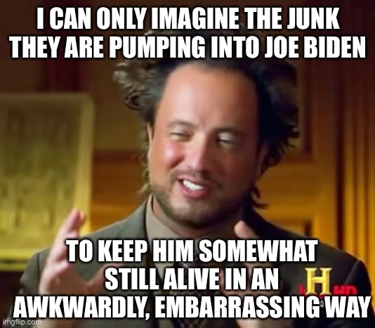How much junk are they pumping into old Joe |  I CAN ONLY IMAGINE THE JUNK THEY ARE PUMPING INTO JOE BIDEN; TO KEEP HIM SOMEWHAT STILL ALIVE IN AN AWKWARDLY, EMBARRASSING WAY | image tagged in memes,ancient aliens,drug addiction,presidential alert | made w/ Imgflip meme maker