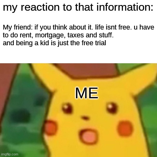My reaction to that information | my reaction to that information:; My friend: if you think about it. life isnt free. u have
to do rent, mortgage, taxes and stuff.

and being a kid is just the free trial; ME | image tagged in memes,surprised pikachu | made w/ Imgflip meme maker