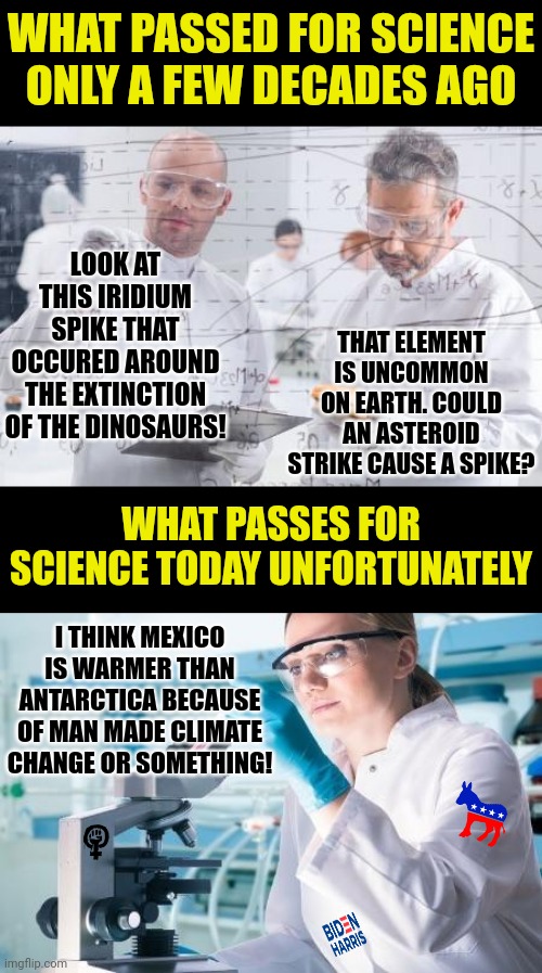 Funny.... they used to call pushing an agenda by another word. Propaganda. Now its unquestionable science. |  WHAT PASSED FOR SCIENCE ONLY A FEW DECADES AGO; LOOK AT THIS IRIDIUM SPIKE THAT OCCURED AROUND THE EXTINCTION OF THE DINOSAURS! THAT ELEMENT IS UNCOMMON ON EARTH. COULD AN ASTEROID STRIKE CAUSE A SPIKE? WHAT PASSES FOR SCIENCE TODAY UNFORTUNATELY; I THINK MEXICO IS WARMER THAN ANTARCTICA BECAUSE OF MAN MADE CLIMATE CHANGE OR SOMETHING! | image tagged in scientist researcher,propaganda,democrats,brainwashing,schools,liberal logic | made w/ Imgflip meme maker