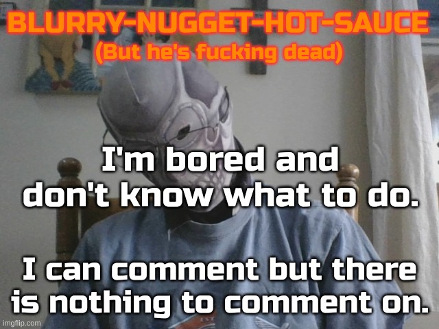 Now what? | I'm bored and don't know what to do. I can comment but there is nothing to comment on. | image tagged in blurry-nugget-hot-sauce but he's f cking dead | made w/ Imgflip meme maker