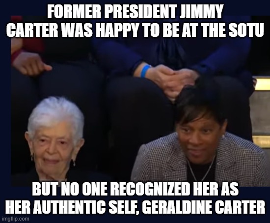 Jimmy Carter's authentic self at SOTU | FORMER PRESIDENT JIMMY CARTER WAS HAPPY TO BE AT THE SOTU; BUT NO ONE RECOGNIZED HER AS HER AUTHENTIC SELF, GERALDINE CARTER | image tagged in jimmy carter,trans,state of the union,sotu,democrat,old lady | made w/ Imgflip meme maker