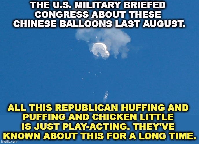 More Republican B.S. | THE U.S. MILITARY BRIEFED 
CONGRESS ABOUT THESE 
CHINESE BALLOONS LAST AUGUST. ALL THIS REPUBLICAN HUFFING AND 
PUFFING AND CHICKEN LITTLE 
IS JUST PLAY-ACTING. THEY'VE 
KNOWN ABOUT THIS FOR A LONG TIME. | image tagged in chinese,balloons,republican,lies | made w/ Imgflip meme maker