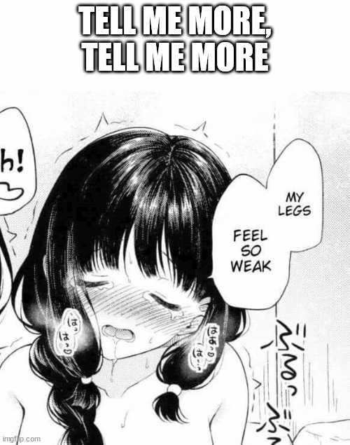 hehehehehehehehehehehe | TELL ME MORE, TELL ME MORE | image tagged in my legs feel so weak | made w/ Imgflip meme maker