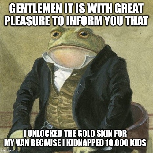 Unlocked gold | GENTLEMEN IT IS WITH GREAT PLEASURE TO INFORM YOU THAT; I UNLOCKED THE GOLD SKIN FOR MY VAN BECAUSE I KIDNAPPED 10,000 KIDS | image tagged in gentlemen it is with great pleasure to inform you that | made w/ Imgflip meme maker