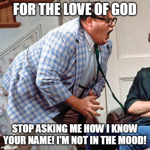Chris Farley For the love of god | FOR THE LOVE OF GOD; STOP ASKING ME HOW I KNOW YOUR NAME! I'M NOT IN THE MOOD! | image tagged in chris farley for the love of god,meme,memes,funny,humor | made w/ Imgflip meme maker