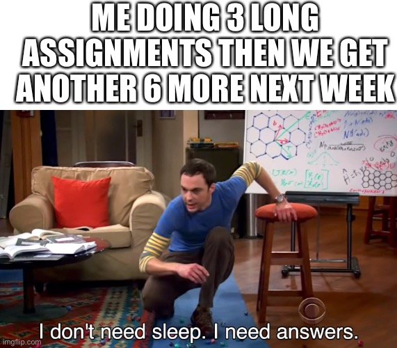 I Don't Need Sleep. I Need Answers | ME DOING 3 LONG ASSIGNMENTS THEN WE GET ANOTHER 6 MORE NEXT WEEK | image tagged in i don't need sleep i need answers | made w/ Imgflip meme maker