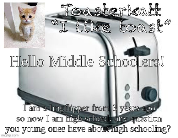 just ask i will answer to how my and other school like mine are like :D | Hello Middle Schoolers! I am a Imgflipper from 3 years ago so now I am high school. any question you young ones have about high schooling? | image tagged in toasterkatt toast template | made w/ Imgflip meme maker