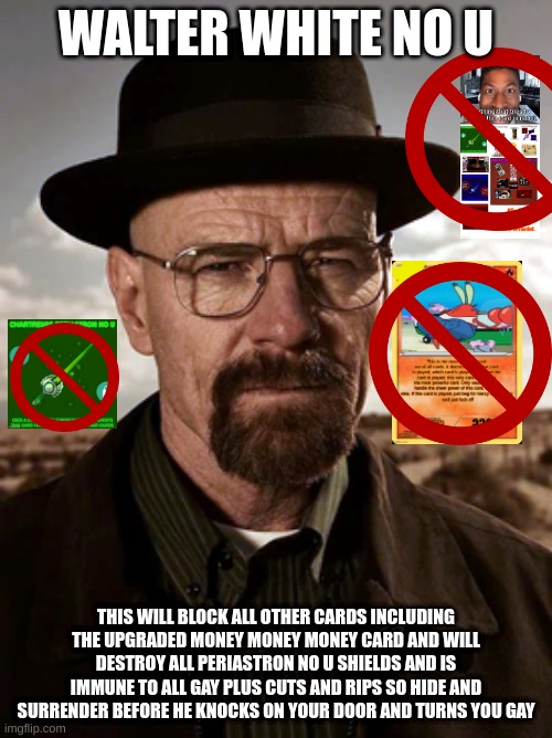 walter white no u | WALTER WHITE NO U; THIS WILL BLOCK ALL OTHER CARDS INCLUDING THE UPGRADED MONEY MONEY MONEY CARD AND WILL DESTROY ALL PERIASTRON NO U SHIELDS AND IS IMMUNE TO ALL GAY PLUS CUTS AND RIPS SO HIDE AND SURRENDER BEFORE HE KNOCKS ON YOUR DOOR AND TURNS YOU GAY | image tagged in no u | made w/ Imgflip meme maker