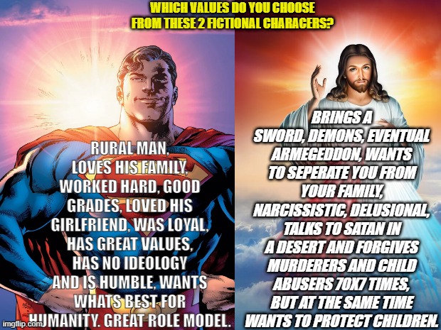 Superman vs Jesus. | BRINGS A SWORD, DEMONS, EVENTUAL ARMEGEDDON, WANTS TO SEPERATE YOU FROM YOUR FAMILY, NARCISSISTIC, DELUSIONAL, TALKS TO SATAN IN A DESERT AND FORGIVES MURDERERS AND CHILD ABUSERS 70X7 TIMES, BUT AT THE SAME TIME WANTS TO PROTECT CHILDREN. WHICH VALUES DO YOU CHOOSE FROM THESE 2 FICTIONAL CHARACERS? RURAL MAN, LOVES HIS FAMILY, WORKED HARD, GOOD GRADES, LOVED HIS GIRLFRIEND, WAS LOYAL, HAS GREAT VALUES, HAS NO IDEOLOGY AND IS HUMBLE, WANTS WHATS BEST FOR HUMANITY. GREAT ROLE MODEL. | image tagged in superman,jesus,marvel,dc,christian,bible | made w/ Imgflip meme maker