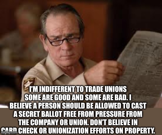 no country for old men tommy lee jones | I’M INDIFFERENT TO TRADE UNIONS SOME ARE GOOD AND SOME ARE BAD. I BELIEVE A PERSON SHOULD BE ALLOWED TO CAST A SECRET BALLOT FREE FROM PRESS | image tagged in no country for old men tommy lee jones | made w/ Imgflip meme maker