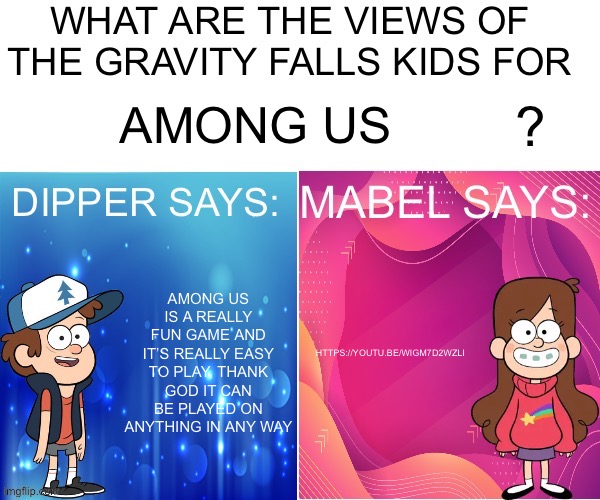 Dipper/Mabel says: | AMONG US; HTTPS://YOUTU.BE/WIGM7D2WZLI; AMONG US IS A REALLY FUN GAME AND IT’S REALLY EASY TO PLAY, THANK GOD IT CAN BE PLAYED ON ANYTHING IN ANY WAY | image tagged in dipper/mabel says | made w/ Imgflip meme maker
