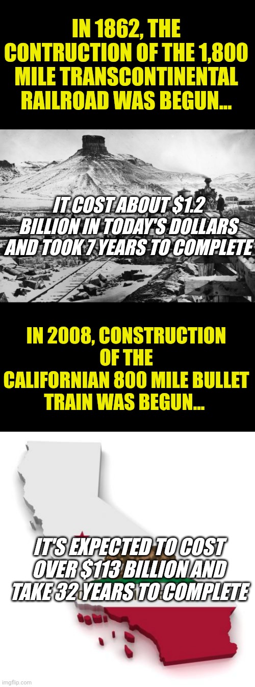If you want a job done right, don't ask a liberal to do it. Need proof???? | IN 1862, THE CONTRUCTION OF THE 1,800 MILE TRANSCONTINENTAL RAILROAD WAS BEGUN... IT COST ABOUT $1.2 BILLION IN TODAY'S DOLLARS AND TOOK 7 YEARS TO COMPLETE; IN 2008, CONSTRUCTION OF THE CALIFORNIAN 800 MILE BULLET TRAIN WAS BEGUN... IT'S EXPECTED TO COST OVER $113 BILLION AND TAKE 32 YEARS TO COMPLETE | image tagged in california,crying democrats,task failed successfully,liberals,waste of time,waste of money | made w/ Imgflip meme maker