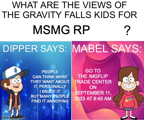 Dipper/Mabel says: | MSMG RP; GO TO THE IMGFLIP TRADE CENTER ON SEPTEMBER 11, 2023 AT 8:45 AM; PEOPLE CAN THINK WHAT THEY WANT ABOUT IT, PERSONALLY I ENJOY IT BUT MANY PEOPLE FIND IT ANNOYING | image tagged in dipper/mabel says | made w/ Imgflip meme maker