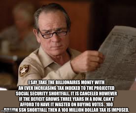 no country for old men tommy lee jones | I SAY TAKE THE BILLIONAIRES MONEY WITH AN EVER INCREASING TAX INDEXED TO THE PROJECTED SOCIAL SECURITY SHORTFALL. IT IS CANCELED HOWEVER IF  | image tagged in no country for old men tommy lee jones | made w/ Imgflip meme maker
