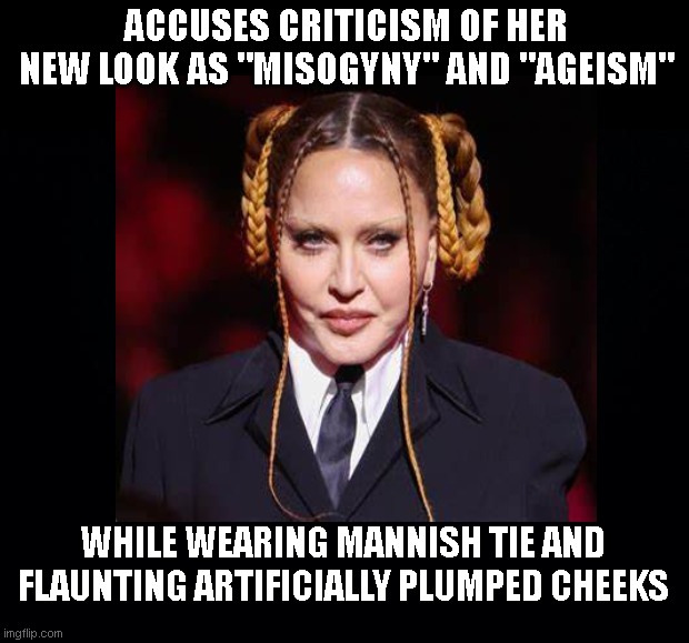 Madonna logic | ACCUSES CRITICISM OF HER NEW LOOK AS "MISOGYNY" AND "AGEISM"; WHILE WEARING MANNISH TIE AND FLAUNTING ARTIFICIALLY PLUMPED CHEEKS | image tagged in madonna,hypocrisy,not aging gracefully,too funny,humor,hypocritical feminist | made w/ Imgflip meme maker