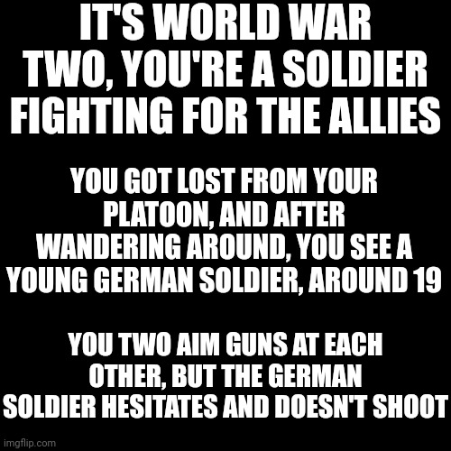 No joke, no romance, no op ocs | IT'S WORLD WAR TWO, YOU'RE A SOLDIER FIGHTING FOR THE ALLIES; YOU GOT LOST FROM YOUR PLATOON, AND AFTER WANDERING AROUND, YOU SEE A YOUNG GERMAN SOLDIER, AROUND 19; YOU TWO AIM GUNS AT EACH OTHER, BUT THE GERMAN SOLDIER HESITATES AND DOESN'T SHOOT | image tagged in memes,blank transparent square | made w/ Imgflip meme maker