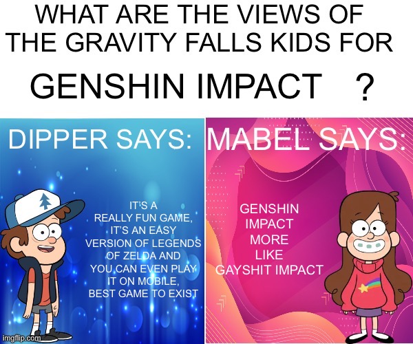 Dipper/Mabel says: | GENSHIN IMPACT; GENSHIN IMPACT MORE LIKE GAYSHIT IMPACT; IT’S A REALLY FUN GAME, IT’S AN EASY VERSION OF LEGENDS OF ZELDA AND YOU CAN EVEN PLAY IT ON MOBILE, BEST GAME TO EXIST | image tagged in dipper/mabel says | made w/ Imgflip meme maker