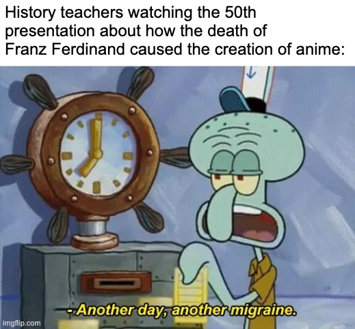 It kinda did. | History teachers watching the 50th presentation about how the death of Franz Ferdinand caused the creation of anime: | image tagged in another day another | made w/ Imgflip meme maker