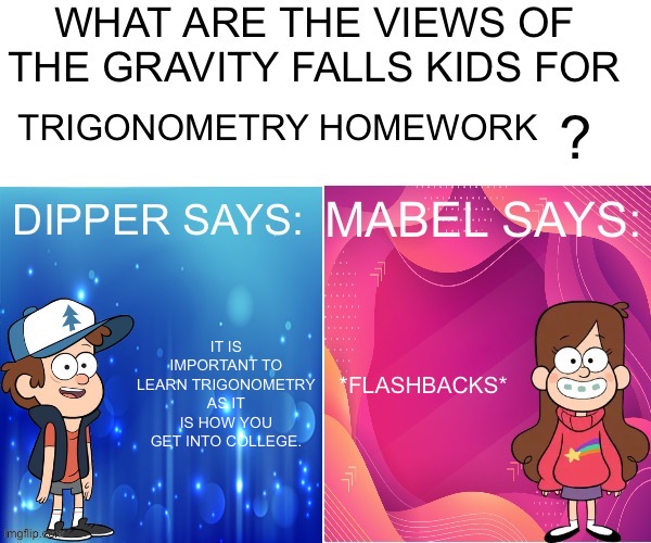 Dipper/Mabel says: | TRIGONOMETRY HOMEWORK; *FLASHBACKS*; IT IS IMPORTANT TO LEARN TRIGONOMETRY AS IT IS HOW YOU GET INTO COLLEGE. | image tagged in dipper/mabel says | made w/ Imgflip meme maker