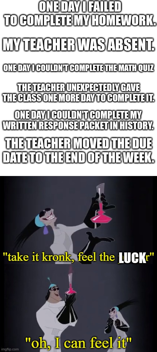 All these events happened on separate days. | ONE DAY I FAILED TO COMPLETE MY HOMEWORK. MY TEACHER WAS ABSENT. ONE DAY I COULDN'T COMPLETE THE MATH QUIZ; THE TEACHER UNEXPECTEDLY GAVE THE CLASS ONE MORE DAY TO COMPLETE IT. ONE DAY I COULDN'T COMPLETE MY WRITTEN RESPONSE PACKET IN HISTORY. THE TEACHER MOVED THE DUE DATE TO THE END OF THE WEEK. LUCK | image tagged in take it kronk feel the power | made w/ Imgflip meme maker