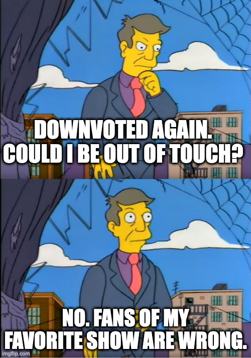 Skinner Out Of Touch | DOWNVOTED AGAIN.
COULD I BE OUT OF TOUCH? NO. FANS OF MY FAVORITE SHOW ARE WRONG. | image tagged in skinner out of touch | made w/ Imgflip meme maker