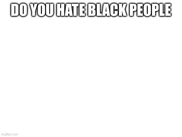 DO YOU HATE BLACK PEOPLE | made w/ Imgflip meme maker