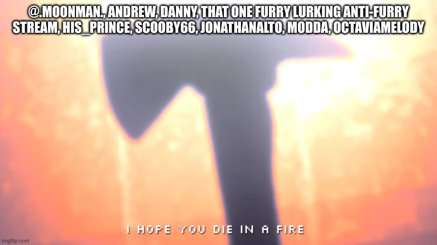 Now that I think about it, tck ain't so bad... | @.MOONMAN., ANDREW, DANNY, THAT ONE FURRY LURKING ANTI-FURRY STREAM, HIS_PRINCE, SCOOBY66, JONATHANALTO, MODDA, OCTAVIAMELODY | image tagged in die in a fire | made w/ Imgflip meme maker