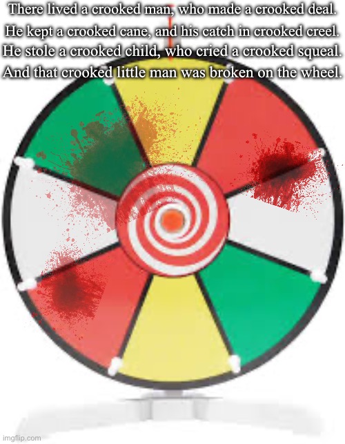 The Song Of SCP-783 | There lived a crooked man, who made a crooked deal. He kept a crooked cane, and his catch in crooked creel. He stole a crooked child, who cried a crooked squeal. And that crooked little man was broken on the wheel. | image tagged in spinning wheel | made w/ Imgflip meme maker