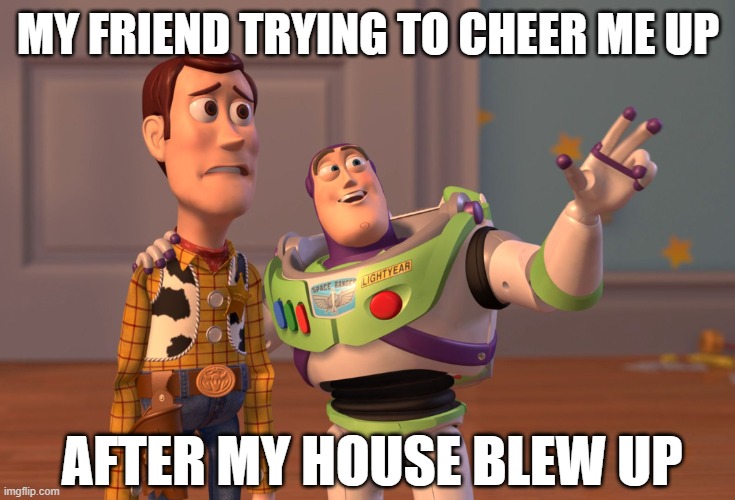 X, X Everywhere | MY FRIEND TRYING TO CHEER ME UP; AFTER MY HOUSE BLEW UP | image tagged in memes,x x everywhere | made w/ Imgflip meme maker