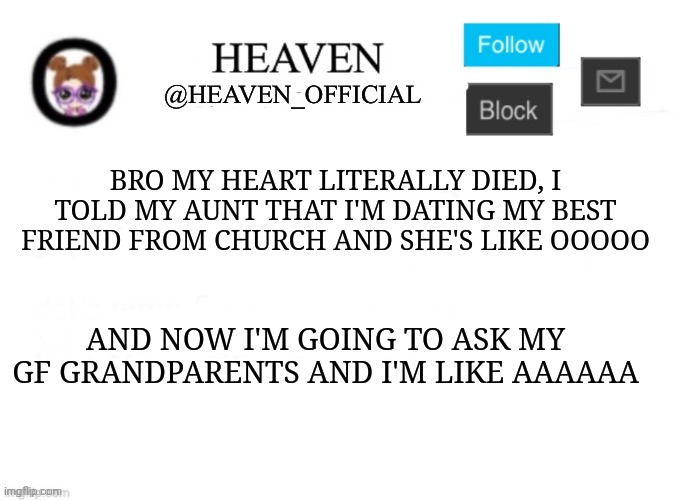 My heart hurts | BRO MY HEART LITERALLY DIED, I TOLD MY AUNT THAT I'M DATING MY BEST FRIEND FROM CHURCH AND SHE'S LIKE OOOOO; AND NOW I'M GOING TO ASK MY GF GRANDPARENTS AND I'M LIKE AAAAAA | image tagged in heaven s template | made w/ Imgflip meme maker