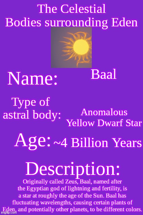 So that's why Vitis was purple. | Baal; Anomalous Yellow Dwarf Star; ~4 Billion Years; Originally called Zeus, Baal, named after the Egyptian god of lightning and fertility, is a star at roughly the age of the Sun. Baal has fluctuating wavelengths, causing certain plants of Eden, and potentially other planets, to be different colors. | made w/ Imgflip meme maker