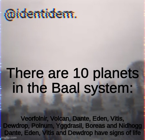 I'm interested to discover what life makes their home on these planets | There are 10 planets in the Baal system:; Veorfolnir, Volcan, Dante, Eden, Vitis, Dewdrop, Polnum, Yggdrasil, Boreas and Nidhogg
Dante, Eden, Vitis and Dewdrop have signs of life | made w/ Imgflip meme maker