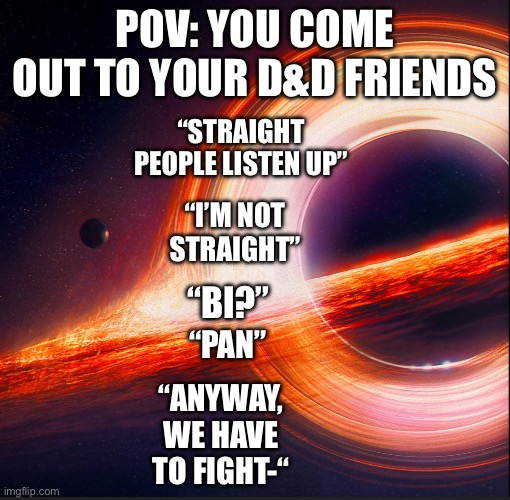 Yes | POV: YOU COME OUT TO YOUR D&D FRIENDS; “STRAIGHT PEOPLE LISTEN UP”; “I’M NOT STRAIGHT”; “BI?”; “PAN”; “ANYWAY, WE HAVE TO FIGHT-“ | image tagged in template for me | made w/ Imgflip meme maker