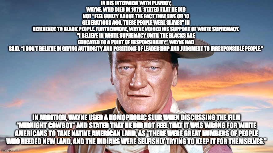 IN HIS INTERVIEW WITH PLAYBOY, WAYNE, WHO DIED IN 1979, STATED THAT HE DID NOT “FEEL GUILTY ABOUT THE FACT THAT FIVE OR 10 GENERATIONS AGO, THESE PEOPLE WERE SLAVES” IN REFERENCE TO BLACK PEOPLE. FURTHERMORE, WAYNE VOICED HIS SUPPORT OF WHITE SUPREMACY.

“I BELIEVE IN WHITE SUPREMACY UNTIL THE BLACKS ARE EDUCATED TO A POINT OF RESPONSIBILITY,” WAYNE HAD SAID. “I DON’T BELIEVE IN GIVING AUTHORITY AND POSITIONS OF LEADERSHIP AND JUDGMENT TO IRRESPONSIBLE PEOPLE.”; IN ADDITION, WAYNE USED A HOMOPHOBIC SLUR WHEN DISCUSSING THE FILM “MIDNIGHT COWBOY” AND STATED THAT HE DID NOT FEEL THAT IT WAS WRONG FOR WHITE AMERICANS TO TAKE NATIVE AMERICAN LAND, AS “THERE WERE GREAT NUMBERS OF PEOPLE WHO NEEDED NEW LAND, AND THE INDIANS WERE SELFISHLY TRYING TO KEEP IT FOR THEMSELVES.” | made w/ Imgflip meme maker