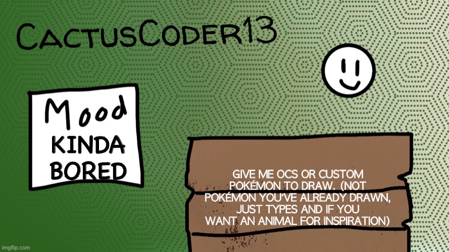 Bored | KINDA BORED; GIVE ME OCS OR CUSTOM POKÉMON TO DRAW. (NOT POKÉMON YOU’VE ALREADY DRAWN, JUST TYPES AND IF YOU WANT AN ANIMAL FOR INSPIRATION) | image tagged in cactuscoder13 announcement template,drawing,bored | made w/ Imgflip meme maker