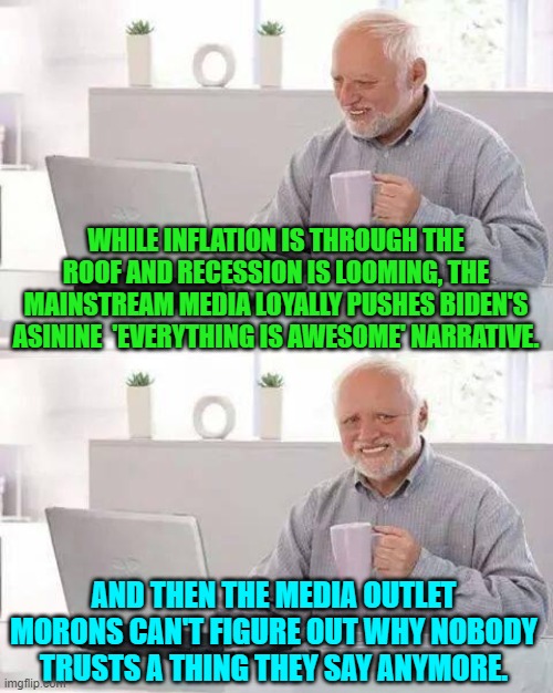 Sadly, this is true. | WHILE INFLATION IS THROUGH THE ROOF AND RECESSION IS LOOMING, THE MAINSTREAM MEDIA LOYALLY PUSHES BIDEN'S ASININE  'EVERYTHING IS AWESOME' NARRATIVE. AND THEN THE MEDIA OUTLET MORONS CAN'T FIGURE OUT WHY NOBODY TRUSTS A THING THEY SAY ANYMORE. | image tagged in memes,hide the pain harold | made w/ Imgflip meme maker