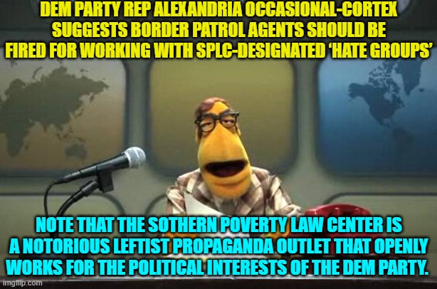The SPLC is strictly controlled by the Dem Party, period. | DEM PARTY REP ALEXANDRIA OCCASIONAL-CORTEX SUGGESTS BORDER PATROL AGENTS SHOULD BE FIRED FOR WORKING WITH SPLC-DESIGNATED ‘HATE GROUPS’; NOTE THAT THE SOTHERN POVERTY LAW CENTER IS A NOTORIOUS LEFTIST PROPAGANDA OUTLET THAT OPENLY WORKS FOR THE POLITICAL INTERESTS OF THE DEM PARTY. | image tagged in muppet news flash | made w/ Imgflip meme maker