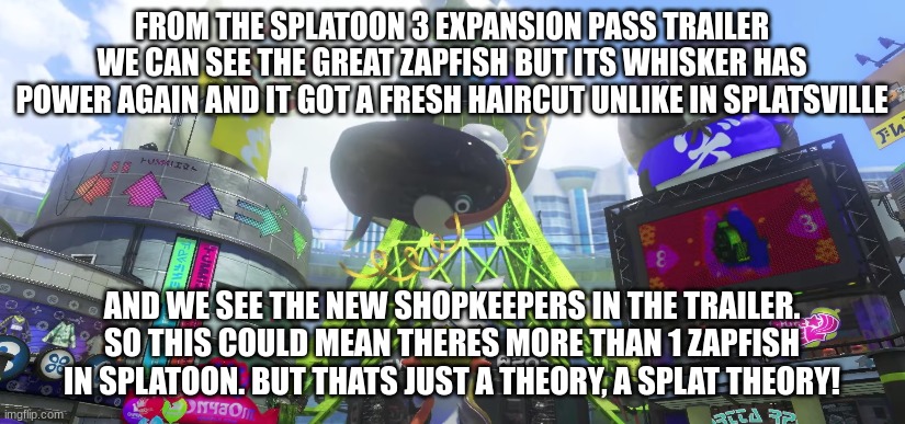 I guess that's how inkopolis still has power without the zapfish- | FROM THE SPLATOON 3 EXPANSION PASS TRAILER WE CAN SEE THE GREAT ZAPFISH BUT ITS WHISKER HAS POWER AGAIN AND IT GOT A FRESH HAIRCUT UNLIKE IN SPLATSVILLE; AND WE SEE THE NEW SHOPKEEPERS IN THE TRAILER. SO THIS COULD MEAN THERES MORE THAN 1 ZAPFISH IN SPLATOON. BUT THATS JUST A THEORY, A SPLAT THEORY! | image tagged in theory,splatoon,memes | made w/ Imgflip meme maker