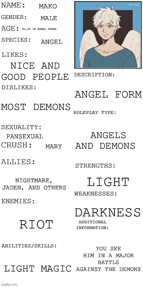 (Updated) Roleplay OC showcase | MAKO; MALE; 91,25 IN ANGEL YEARS; ANGEL; NICE AND GOOD PEOPLE; ANGEL FORM; MOST DEMONS; ANGELS AND DEMONS; PANSEXUAL; MARY; LIGHT; NIGHTMARE, JADEN, AND OTHERS; DARKNESS; RIOT; YOU SEE HIM IN A MAJOR BATTLE AGAINST THE DEMONS; LIGHT MAGIC | image tagged in updated roleplay oc showcase | made w/ Imgflip meme maker