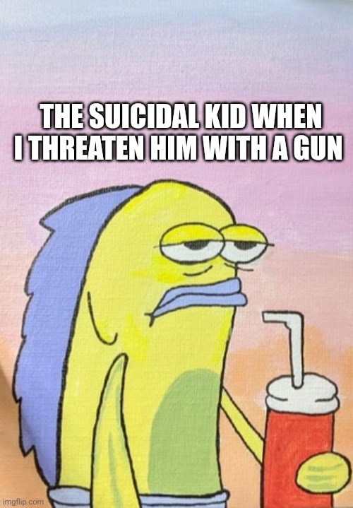 THE SUICIDAL KID WHEN I THREATEN HIM WITH A GUN | image tagged in fish | made w/ Imgflip meme maker