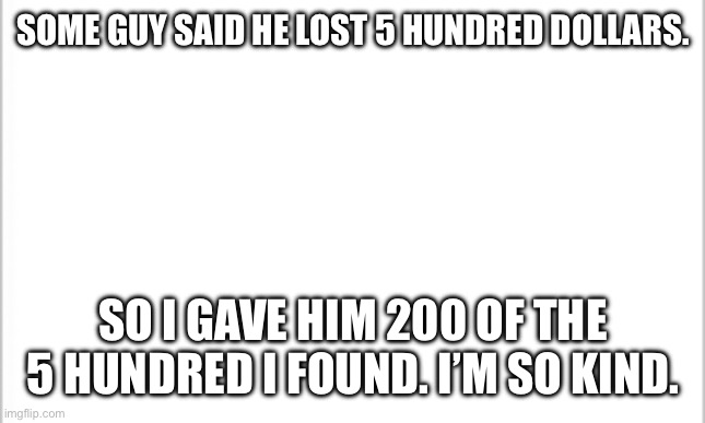 white background | SOME GUY SAID HE LOST 5 HUNDRED DOLLARS. SO I GAVE HIM 200 OF THE 5 HUNDRED I FOUND. I’M SO KIND. | image tagged in white background | made w/ Imgflip meme maker