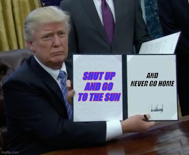 Trump Bill Signing Meme | SHUT UP AND GO TO THE SUN; AND NEVER GO HOME | image tagged in memes,trump bill signing | made w/ Imgflip meme maker