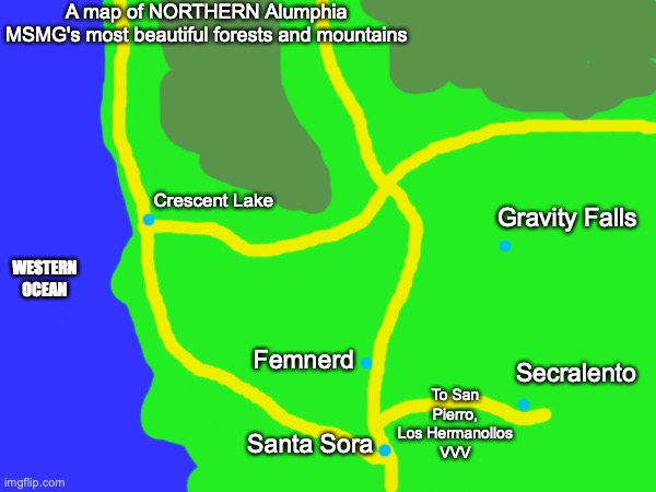 Secralento is Sacramento and Femnerd is Medford | A map of NORTHERN Alumphia
MSMG's most beautiful forests and mountains; Crescent Lake; WESTERN OCEAN; Gravity Falls; Femnerd; To San Pierro, Los Hermanollos
VVV; Secralento; Santa Sora | made w/ Imgflip meme maker