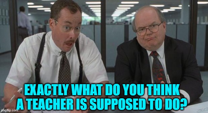 office space what do you do here | EXACTLY WHAT DO YOU THINK A TEACHER IS SUPPOSED TO DO? | image tagged in office space what do you do here | made w/ Imgflip meme maker