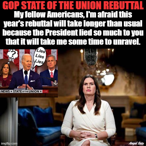 GOP state of the union rebuttal, Sarah Huckabee-Sanders | GOP STATE OF THE UNION REBUTTAL; My fellow Americans, I'm afraid this
year's rebuttal will take longer than usual
because the President lied so much to you
that it will take me some time to unravel. Lies
Lies
 Lies; Angel Soto | image tagged in sarah huckabee sanders,state of the union,joe biden,kamala harris,lies,americans | made w/ Imgflip meme maker