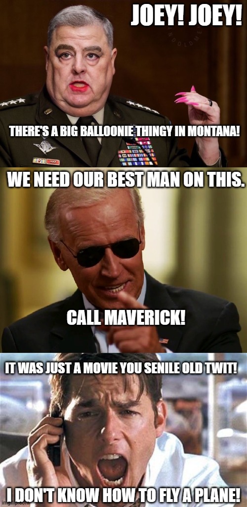 Next week on Joey.... | JOEY! JOEY! THERE'S A BIG BALLOONIE THINGY IN MONTANA! WE NEED OUR BEST MAN ON THIS. CALL MAVERICK! IT WAS JUST A MOVIE YOU SENILE OLD TWIT! I DON'T KNOW HOW TO FLY A PLANE! | image tagged in mark milley,cool joe biden,tom cruise,balloon,funny memes,politics | made w/ Imgflip meme maker