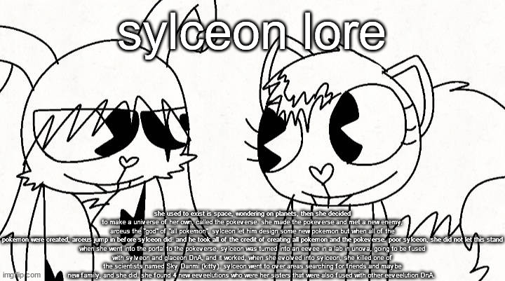 kitty and reddma | sylceon lore; she used to exist is space, wondering on planets, then she decided to make a universe of her own, called the pokeverse. she made the pokeverse and met a new enemy, arceus the "god" of "all pokemon", sylceon let him design some new pokemon but when all of the pokemon were created, arceus jump in before sylceon did! and he took all of the credit of creating all pokemon and the pokeverse. poor sylceon, she did not let this stand

when she went into the portal to the pokeverse, sylceon was turned into an eevee in a lab in unova, going to be fused with sylveon and glaceon DnA, and it worked, when she evolved into sylceon, she killed one of the scientists named Sky Danmi (kitty). sylceon went to over areas searching for friends and maybe new family, and she did. she found 4 new eeveelutions who were her sisters that were also fused with other eeveelution DnA. | image tagged in kitty and reddma | made w/ Imgflip meme maker