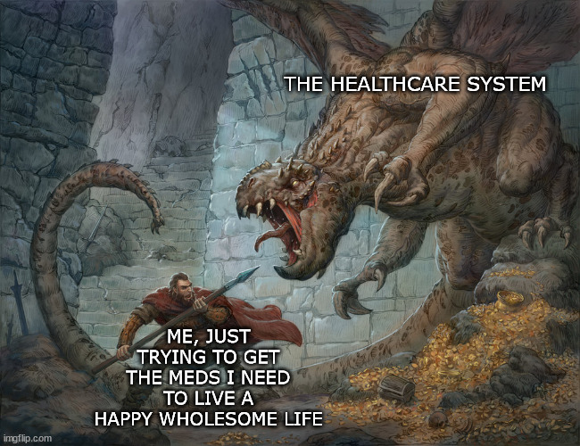 I have called my doctors office twelve times in a week and a half | THE HEALTHCARE SYSTEM; ME, JUST TRYING TO GET THE MEDS I NEED TO LIVE A HAPPY WHOLESOME LIFE | image tagged in man fighting dragon,calling doctors calling pharmacy calling insurance,will it ever end | made w/ Imgflip meme maker